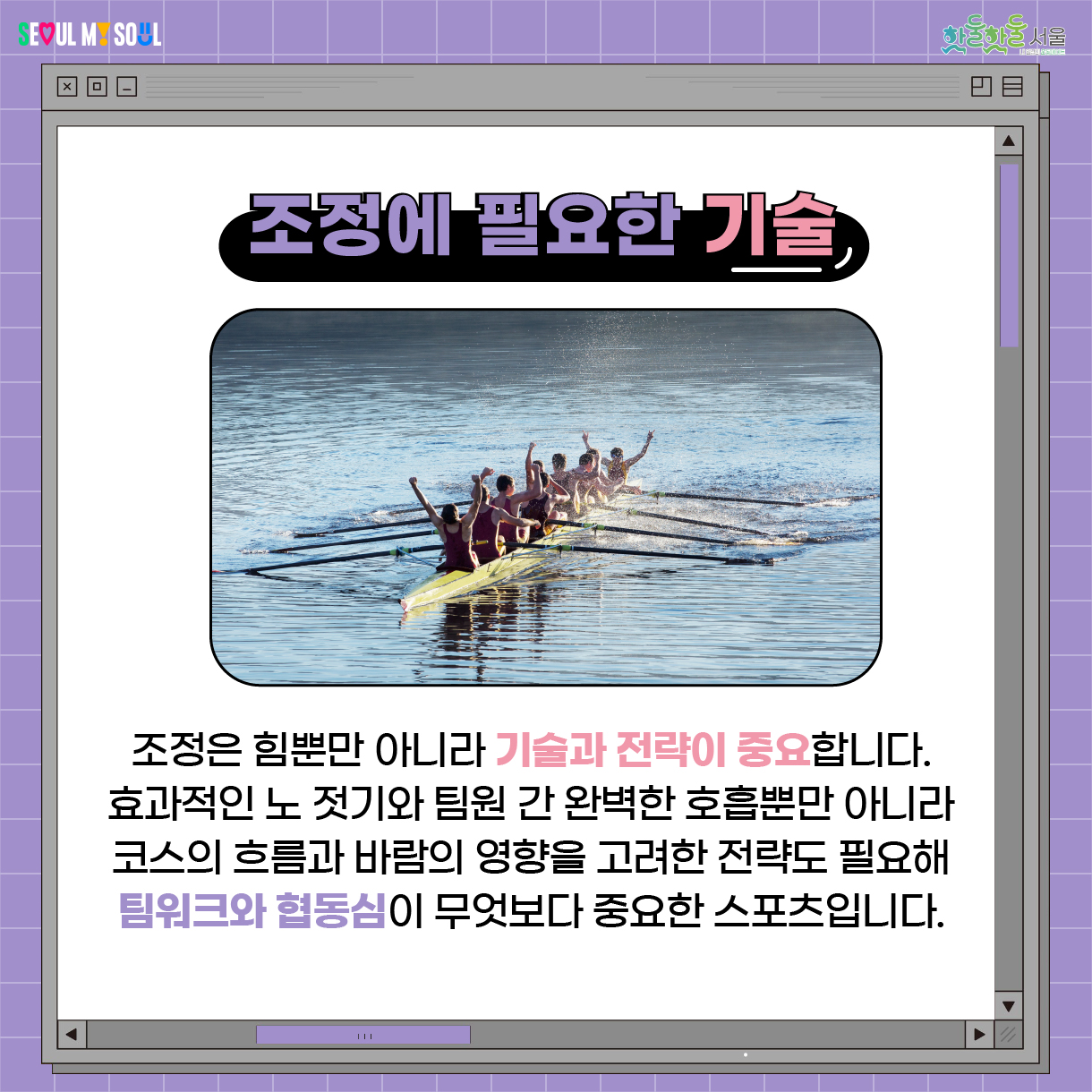조정은 힘뿐만 아니라 기술과 전략이 중요합니다. 효과적인 노 젓기, 팀원 간 완벽한 호흡뿐만 아니라 코스의 흐름과 바람의 영향을 고려한 전략도 필요하여 팀워크와 협동심이 무엇보다 중요한 스포츠입니다.