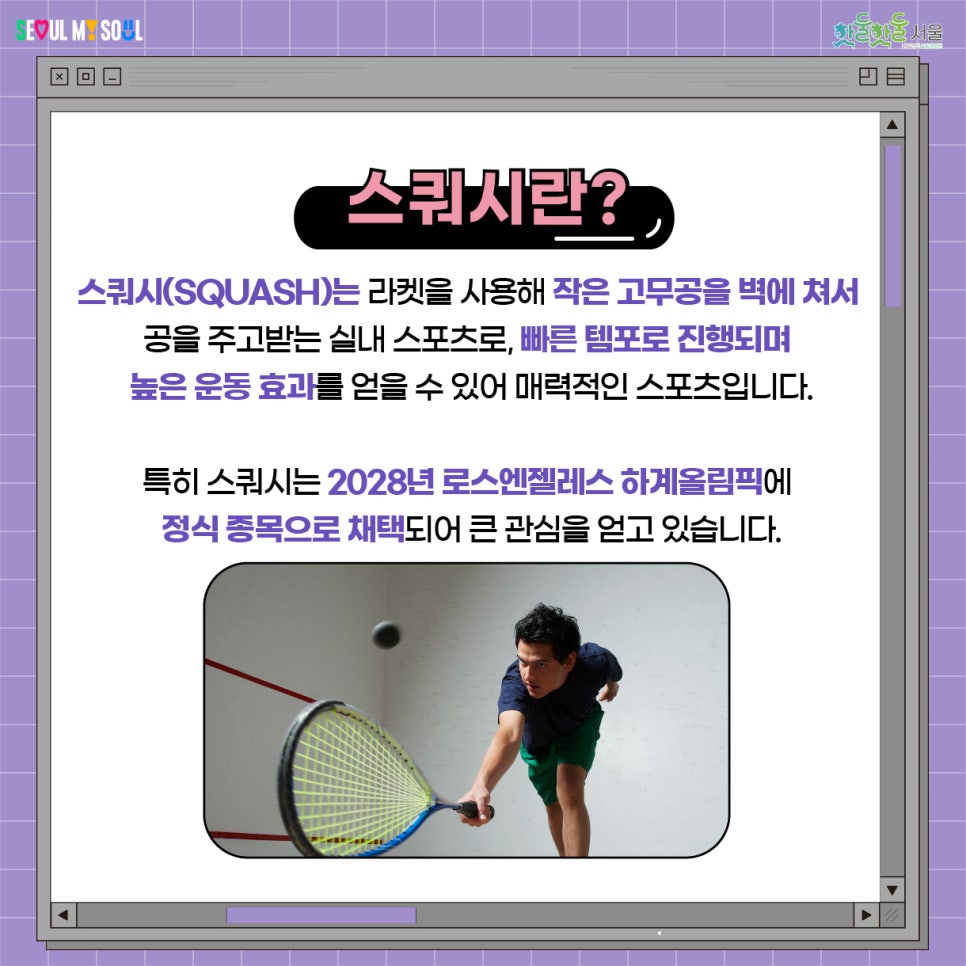 스쿼시는 라켓을 사용해 작은고무공을 벽에 쳐서 공을 주고받는 실내 스포츠로, 빠른 템포로 진행되면 높은 운동 효과를 얻을 수 있어 매력적인 스포츠입니다. 특히 스쿼시는 2028년 로스엔젤레스 하계올림픽에 정식 종목으로 채택되어 큰 관심을 얻고 있습니다