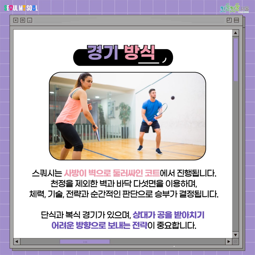 스쿼시는 사방이 벽으로 둘러싸인 코트에서 진행됩니다. 천정을 제외한 벽과 바닥 다섯면을 이용하며, 체력, 기술, 전략과 순간적인 판단으로 승부가 결정됩니다. 단식과 복식 경기가 있으며, 상대가 공을 받아치기 아려운 방향으로 보내는 전략이 중요합니다.