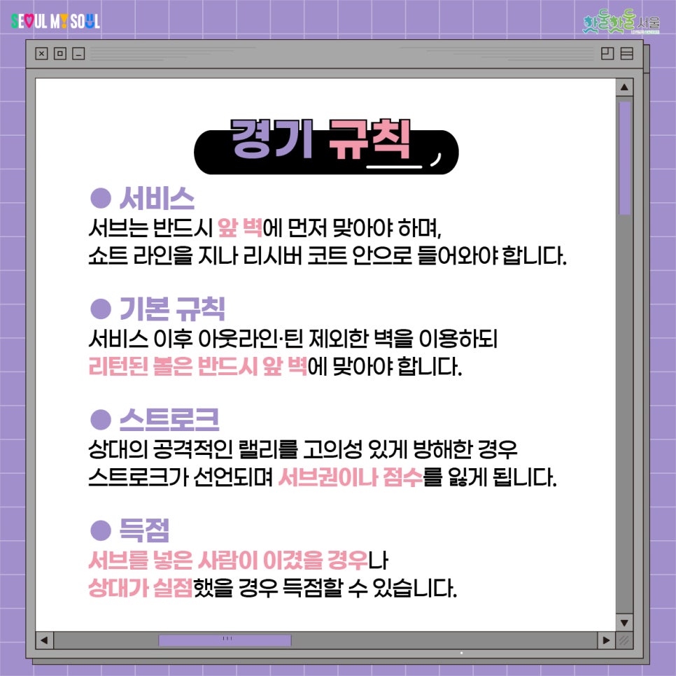 경기 규칙 서비스 서브는 반드시 앞 벽에 먼저 맞아야 하며, 쇼트 라인을 지나 리시버 코트 안으로 들어와야 합니다. 기본 규칙 서비스 이후 아웃라인, 틴 제외한 벽을 이용하디 리턴된 볼은 반드시 앞 벽에 맞아야 합니다. 스트로크 상대의 공격적인 랠리를 고의성 있게 방해한 경우 스트로크가 선언되며 서브권이나 점수를 잃게 됩니다. 득점 서브를 넣은 사람이 이겼을 경우나 상대가 실점했을 경우 득점할 수 있습니다.