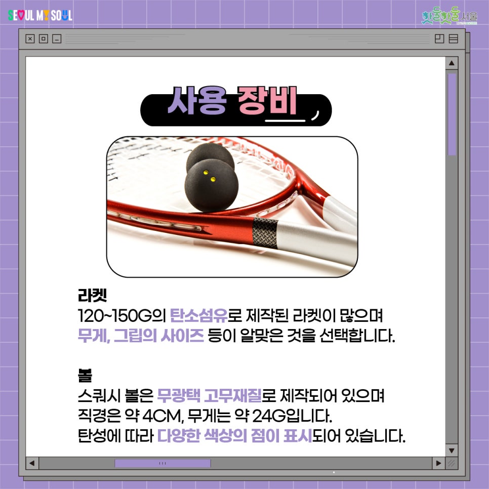 사용 장비 라켓 120G ~ 150G의 탄소섬유로 제작된 라켓이 많으며, 무게, 그립의 사이즈 등이 알맞은 것을 선택합니다. 스쿼시 볼은 무광택 고무재질로 제작되어 있으며 직경은 약 4cm, 무게는 약 24g입니다. 탄성에 따라 다양한 색상의 점이 표시되어 있습니다.