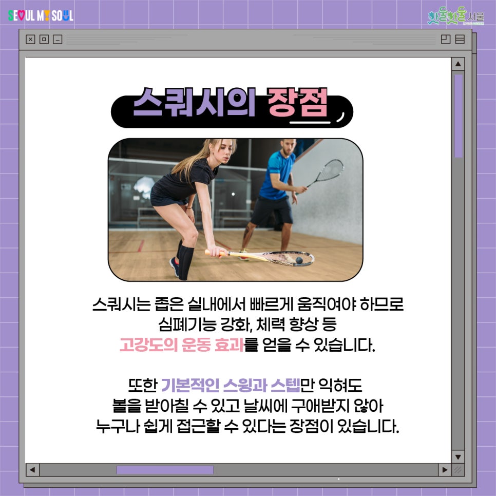 스쿼시는 좁은 실내에서 빠르게 움직여야 하므로 심폐기능 강화, 체력 향상 등 고강도의 운동 효과를 얻을 수 있습니다. 또한 기본적인 스윙과 스텝만 익혀도 볼을 받아칠 수 있고 날씨에 구애받지 않아 누구나 쉽게 접근할 수 있다는 장점이 있습니다.