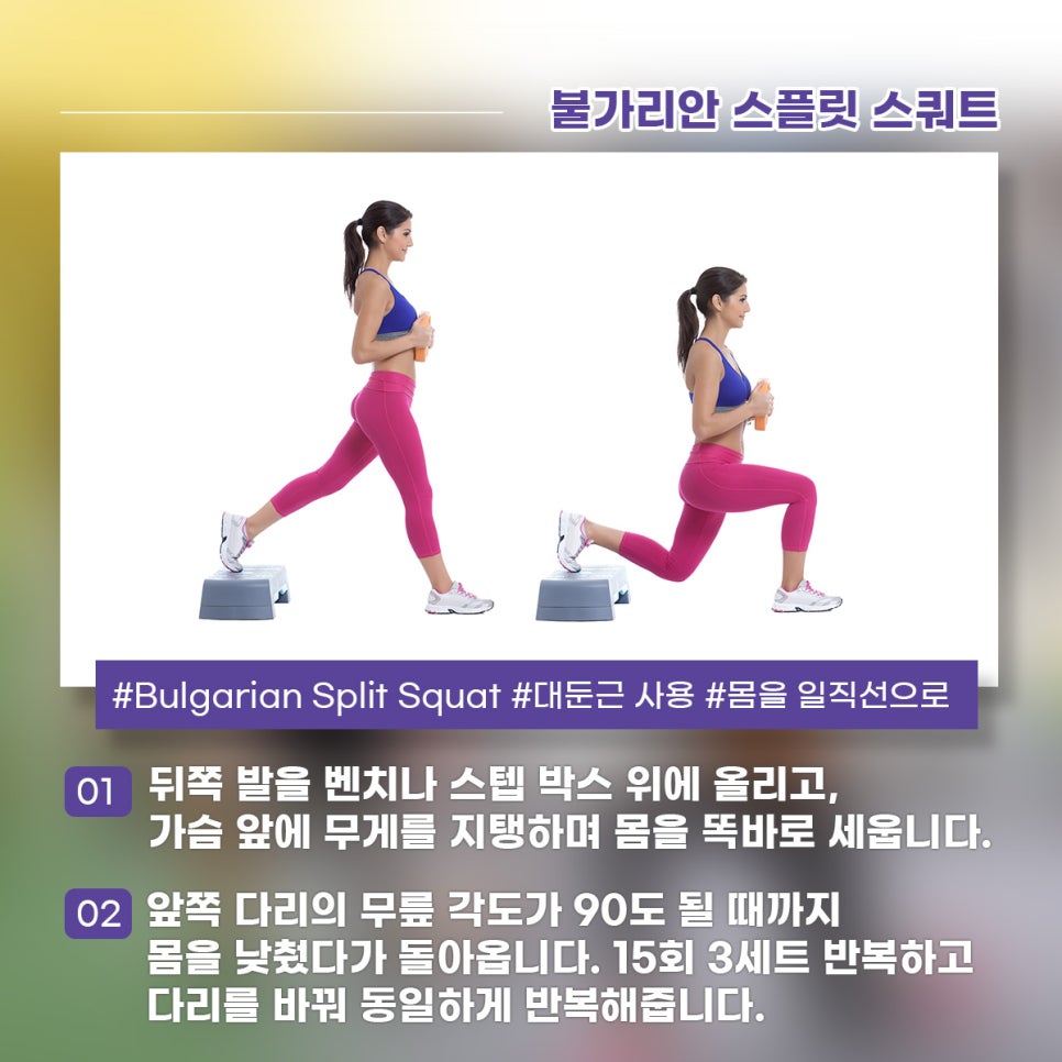 불가리안 스플릿 스쿼트 뒤쪽 발을 벤치나 스텝 박스 위에 올리고, 가슴 앞에 무게를 지탱하며 몸을 똑바로 세웁니다. 앞쪽 다리의 무릎 각ㄷ가 90도가 될 때까지 몸을 낮췄다가 돌아옵니다. 15회 3세트 반복하고 다리를 바꿔 동일하게 반복해줍니다.