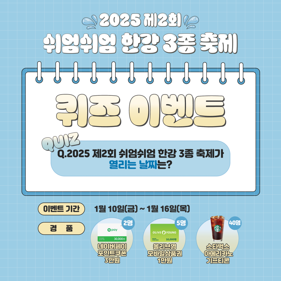 2025 제2회 쉬엄쉬엄 한강 3종 축제 퀴즈 이벤트 QUIZ Q 2025 제2회 쉬엄쉬엄 한강 3종 축제가 열리는 날짜는? 이벤트 기간 1월 10일(금) ~1월16일(목) 경품 네이버 페이 포인트 쿠폰3만원, 올리브영 모바일 상품권 1만원 스타벅스 아메리카노 기프티콘