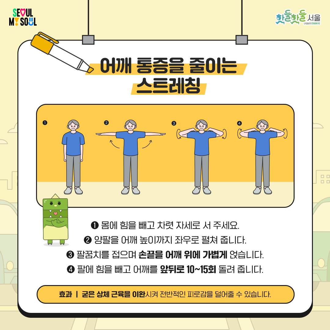 
 어깨 통증을 줄이는 스트레칭

 

1)    몸에 힘을 빼고 차렷 자세로 서 주세요.

2)    양팔을 어깨 높이까지 좌우로 펼쳐 줍니다.

3)    팔꿈치를 접으며 손끝을 어깨 위에 가볍게 얹습니다.

4)    팔에 힘을 빼고 어깨를 앞뒤로 10~15회 돌려 줍니다.

 

✨ 효과

굳은 상체 근육을 이완시켜

전반적인 피로감을 덜어 줄 수 있습니다.

