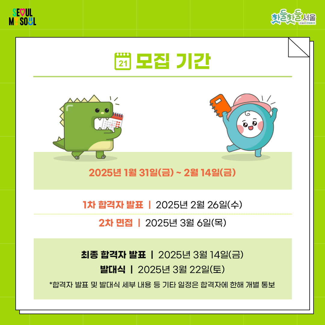 
모집 기간

2025년 1월 31일(금) ~ 2월 14일(금)



합격자 발표

- 1차 합격자 발표: 2025년 2월 26일(수)

- 2차 면접: 2025년 3월 6일(목)

- 최종 합격자 발표: 2025년 3월 14일(금)

- 발대식: 2025년 3월 22일(토)

* 합격자 발표 및 발대식 세부 내용 등 기타 일정은 합격자에 한해 개별 통보
