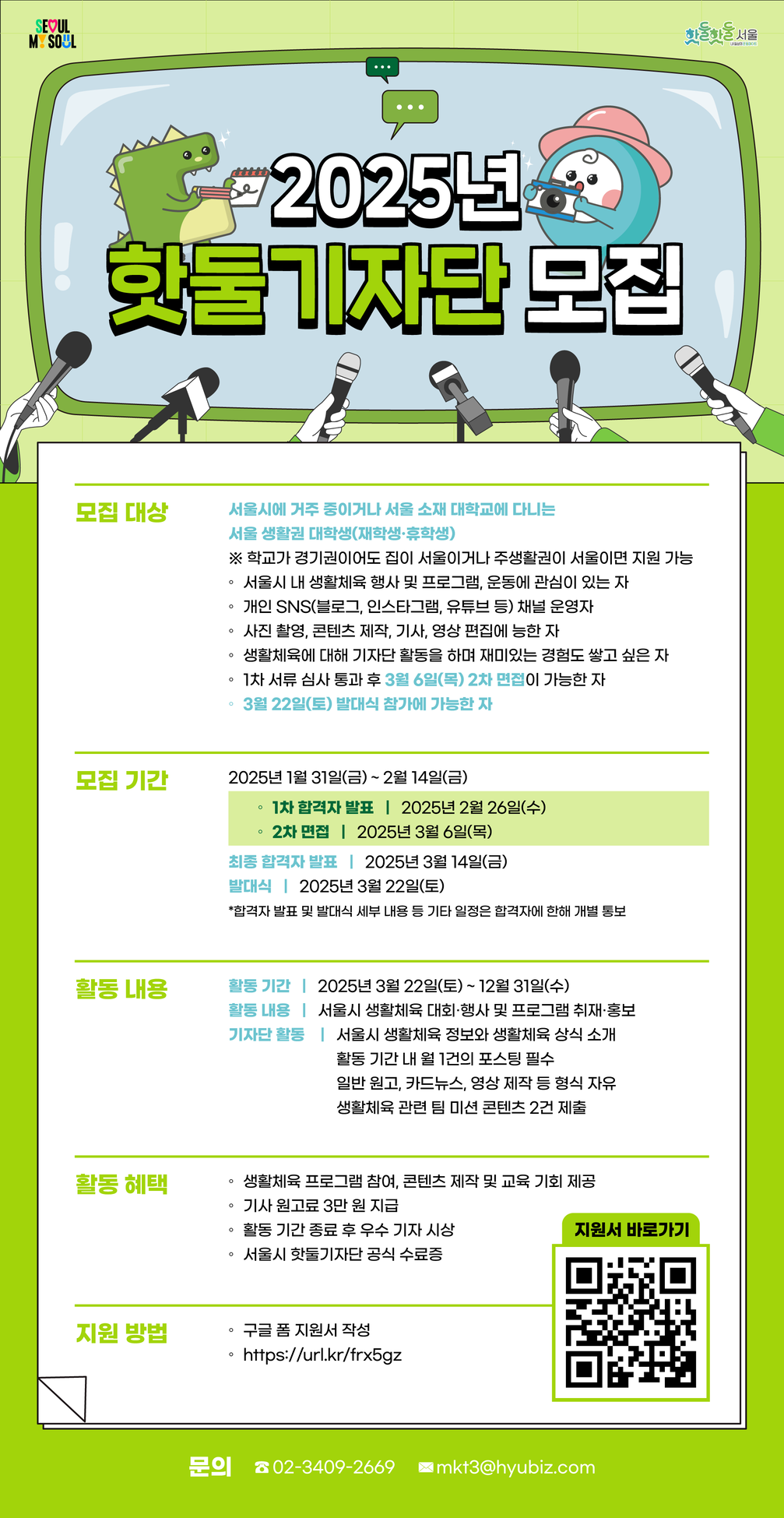 
2025년 핫둘기자단 추가 모집
모집대상 서울시에 거주 중이거나 서울 소재 대학교에 다니는 서울 생활권 대학생(재학생, 휴학생) 학교가 경기권이도 집이 서울이거나 주생활권이 서울이면 지원 가능 서울시 내 생활체육 행사 및 프로그램, 운동에 관심이 있는 자,개인 SNS 채널 운영자, 사진촬영, 콘텐츠 제작, 기사, 영상 편집에 능한 자, 생활체육에 대해기자단 활동을 하며 재미있는 경험도 쌓고 싶은 자, 1차 서류 심사 통과 후 3월6일(목), 3월 7일 (금) 중 비대면 2차 면접이 가능한 자, 3월 22일(토) 발대식 참가에 가능한 자
2차 모집 기간 2025년 2월14일(금) ~ 2월 23일(일)
1차 합격자 발표 : 202년 2월 26일(수)
2차 비대면 면접  2025년 4월 6일(목) 또는 3월 7일(금)
최종 합격자 발표 2025년 3월 14일(금)
1차 합격자에 한해 2차 면접 일정 조율 개별 안내
발대식 2025년 3월 22일(토)
합격자 발표 및 발대식 세부 내용 등 기타 일정은 합격자에 한해 개별 통보
활동 내용
활동 기간 2025년 3월 22일(토) ~ 12월 31일(수)
활동 내용 서울시 생활체육 대회 행사 및 프로그램 취재, 홍보
기자단 활동 서울시 생활체육 정보와 생활체육 상식 소개
활동기간 내 월 1건의 포스팅 필수
일반 원고, 카드뉴스, 영상 제작 등 형식 자유
생활체육 관련 팀 미션 콘텐츠 2건 제출
활동 혜택
생활체육 프로그램 참여, 콘텐츠 제작 및 교육 기회 제공
기사 원고료 월 3만원 지급
활동 기간 종료 후 우수 기자 시상
서울시 핫둘기자단 공식 수료증
지원 방법
구글 폼 지원서 작성
https://url.kr/frx5gz
문의 : 02-3409-2669 mkt@hyubiz.com


