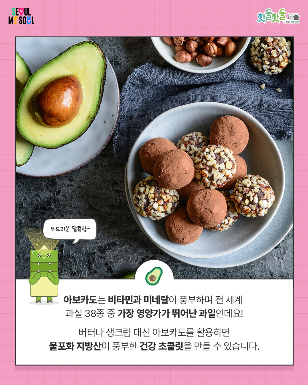 
아보카도는 비타민과 미네랄이 풍부하며

전 세계 과실 38종 중 

가장 영양가가 뛰어난 과일인데요!

 

버터나 생크림 대신 아보카도를 활용하면

불포화 지방산이 풍부한

건강 초콜릿을 만들 수 있습니다.
