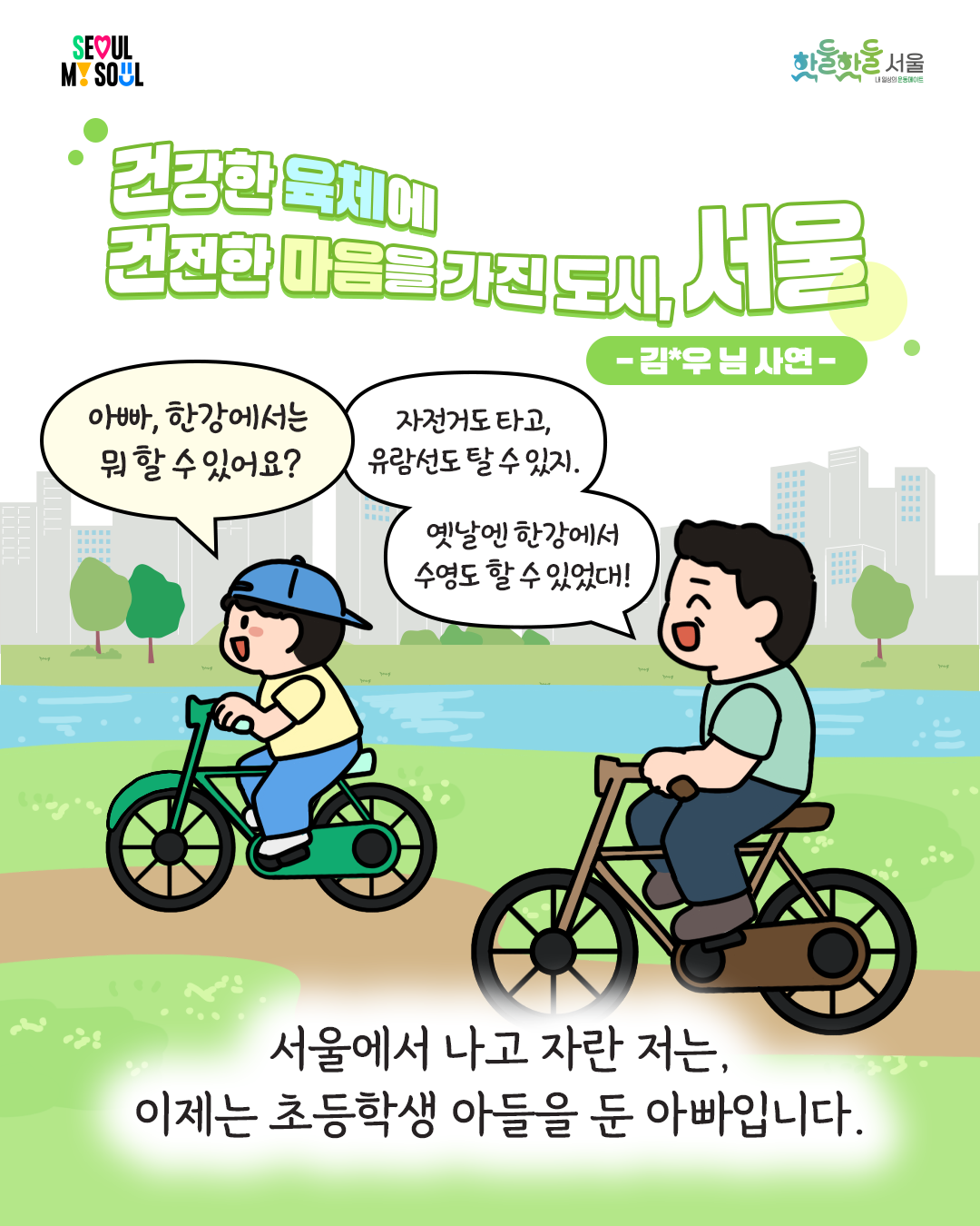 250204_%EC%84%9C%EC%9A%B8%EC%8B%9C%EC%83%9D%ED%99%9C%EC%B2%B4%EC%9C%A1_%ED%88%B0-%EC%89%AC%EC%97%84%EC%89%AC%EC%97%84%EC%B6%95%EC%A0%9C%EC%88%98%EA%B8%B001.png 건강한 육체에 건전한 마음을 가진 도시, 서울 김*우님 사연
아빠, 한강에서는 뭐 할 수 있어요?
자전거도 타고, 유람선도 탈 수 있지.
옛날엔 한강에서 수영도 할 수 있었대!
서울에서 나고 자란 저는, 이제는 초등학생 아들을 둔 아빠입니다.