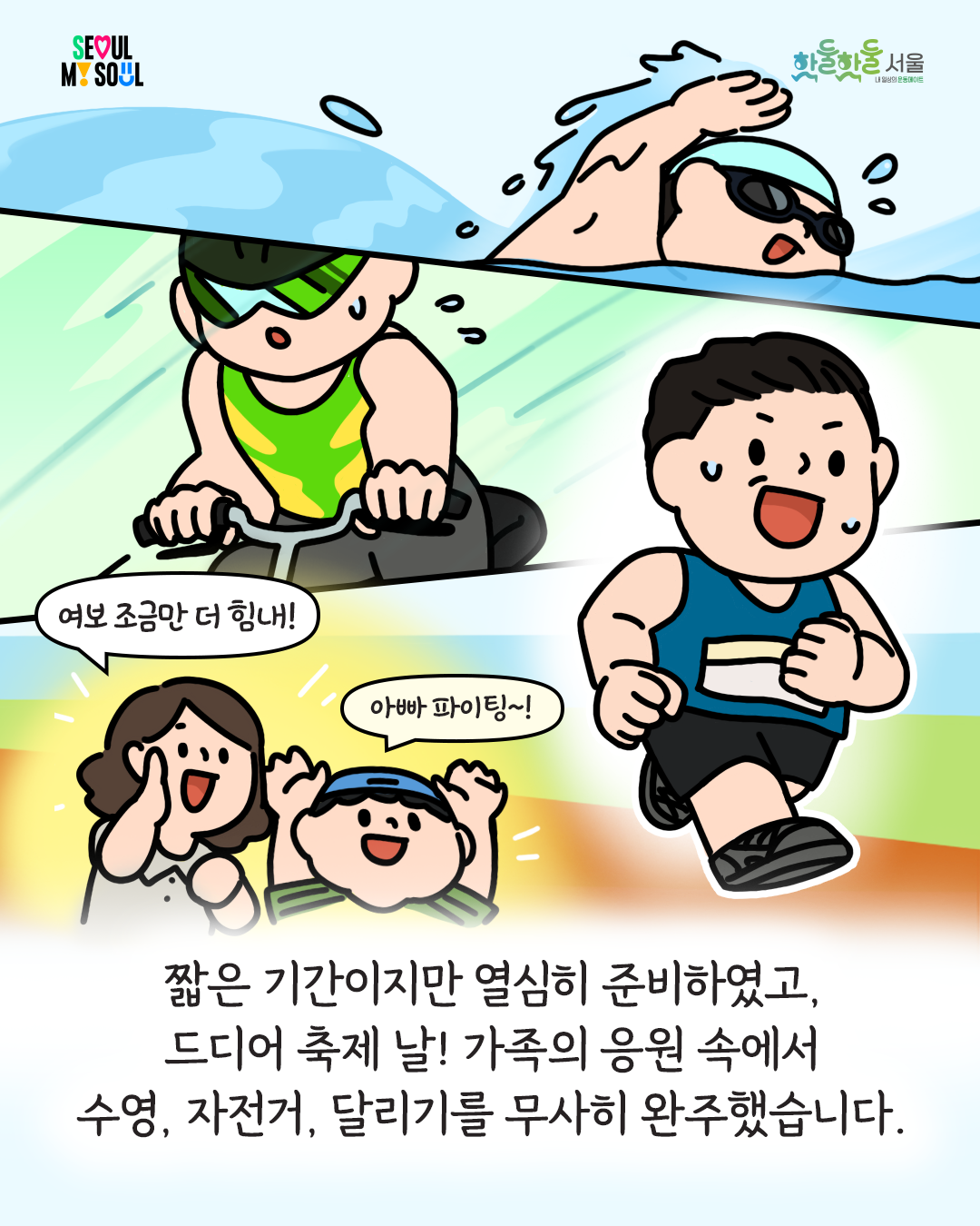 250204_%EC%84%9C%EC%9A%B8%EC%8B%9C%EC%83%9D%ED%99%9C%EC%B2%B4%EC%9C%A1_%ED%88%B0-%EC%89%AC%EC%97%84%EC%89%AC%EC%97%84%EC%B6%95%EC%A0%9C%EC%88%98%EA%B8%B004.png
여보 조금만 더 힘내! 아빠 파이팅~!
짧은 기간이지만 열심히 준비하였고, 드디어 축제 날! 가족의 응원 속에서 수영, 자전거, 달리기를 무사히 완주했습니다.