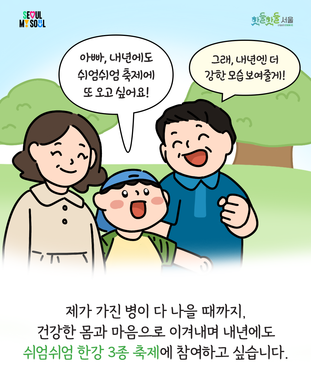 250204_%EC%84%9C%EC%9A%B8%EC%8B%9C%EC%83%9D%ED%99%9C%EC%B2%B4%EC%9C%A1_%ED%88%B0-%EC%89%AC%EC%97%84%EC%89%AC%EC%97%84%EC%B6%95%EC%A0%9C%EC%88%98%EA%B8%B006.png
아빠, 내년에도 쉬엄쉬엄 축제에 또 오고싶어요! 그래, 내년엔 더 강한 모습 보여줄게!
제가 가진 병이 다 나을 때까지, 건강한 몸과 마음으로 이겨내며 내년에도쉬엄쉬엄 한강 3종 축제에 참여하고 싶습니다.