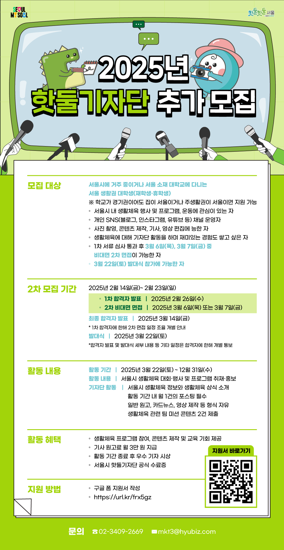 2025년 핫둘기자단 추가 모집
모집대상 서울시에 거주 중이거나 서울 소재 대학교에 다니는 서울 생활권 대학생(재학생, 휴학생) 학교가 경기권이도 집이 서울이거나 주생활권이 서울이면 지원 가능 서울시 내 생활체육 행사 및 프로그램, 운동에 관심이 있는 자,개인 SNS 채널 운영자, 사진촬영, 콘텐츠 제작, 기사, 영상 편집에 능한 자, 생활체육에 대해기자단 활동을 하며 재미있는 경험도 쌓고 싶은 자, 1차 서류 심사 통과 후 3월6일(목), 3월 7일 (금) 중 비대면 2차 면접이 가능한 자, 3월 22일(토) 발대식 참가에 가능한 자
2차 모집 기간 2025년 2월14일(금) ~ 2월 23일(일)
1차 합격자 발표 : 202년 2월 26일(수)
2차 비대면 면접  2025년 4월 6일(목) 또는 3월 7일(금)
최종 합격자 발표 2025년 3월 14일(금)
1차 합격자에 한해 2차 면접 일정 조율 개별 안내
발대식 2025년 3월 22일(토)
합격자 발표 및 발대식 세부 내용 등 기타 일정은 합격자에 한해 개별 통보
활동 내용
활동 기간 2025년 3월 22일(토) ~ 12월 31일(수)
활동 내용 서울시 생활체육 대회 행사 및 프로그램 취재, 홍보
기자단 활동 서울시 생활체육 정보와 생활체육 상식 소개
활동기간 내 월 1건의 포스팅 필수
일반 원고, 카드뉴스, 영상 제작 등 형식 자유
생활체육 관련 팀 미션 콘텐츠 2건 제출
활동 혜택
생활체육 프로그램 참여, 콘텐츠 제작 및 교육 기회 제공
기사 원고료 월 3만원 지급
활동 기간 종료 후 우수 기자 시상
서울시 핫둘기자단 공식 수료증
지원 방법
구글 폼 지원서 작성
https://url.kr/frx5gz
문의 : 02-3409-2669 mkt@hyubiz.com
