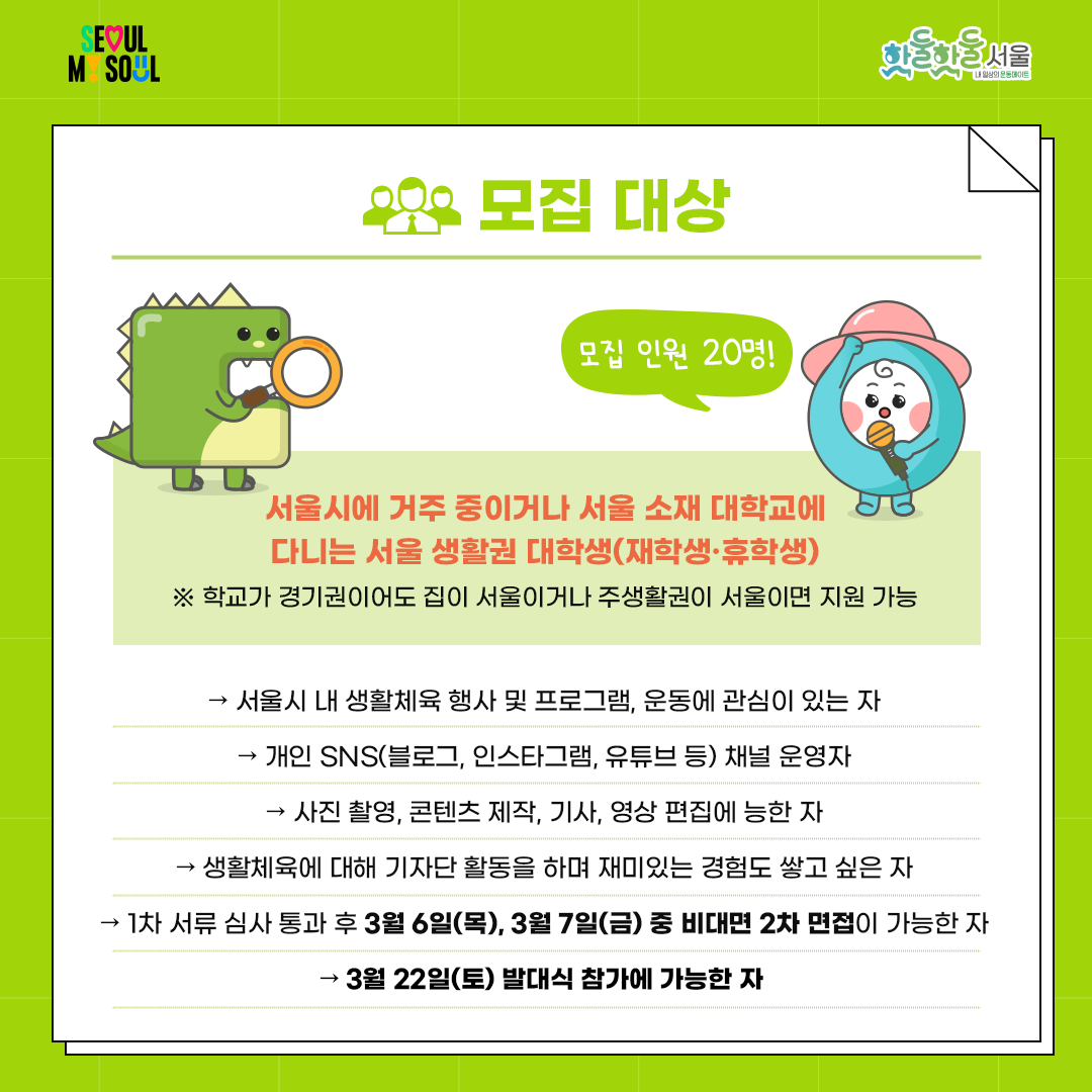 

모집 대상

▪️ 서울시에 거주 중이거나 서울 소재 대학교에 다니는 서울 생활권 대학생(재학생·휴학생)

    ※ 학교가 경기권이어도 집이 서울이거나 주생활권이 서울이면 지원 가능

   - 서울시 내 생활체육 행사 및 프로그램, 운동에 관심이 있는 자

   - 개인 SNS(블로그, 인스타그램, 유튜브 등) 채널 운영자

   - 사진 촬영, 콘텐츠 제작, 기사, 영상 편집에 능한 자

   - 생활체육에 대해 기자단 활동을 하며 재미있는 경험도 쌓고 싶은 자

   - 1차 서류 심사 통과 후 3월 6일(목), 3월 7일(금) 중 2차 면접이 가능한 자

   - 3월 22일(토) 발대식 참가에 가능한 자

 

▪️ 모집 인원: 20명

