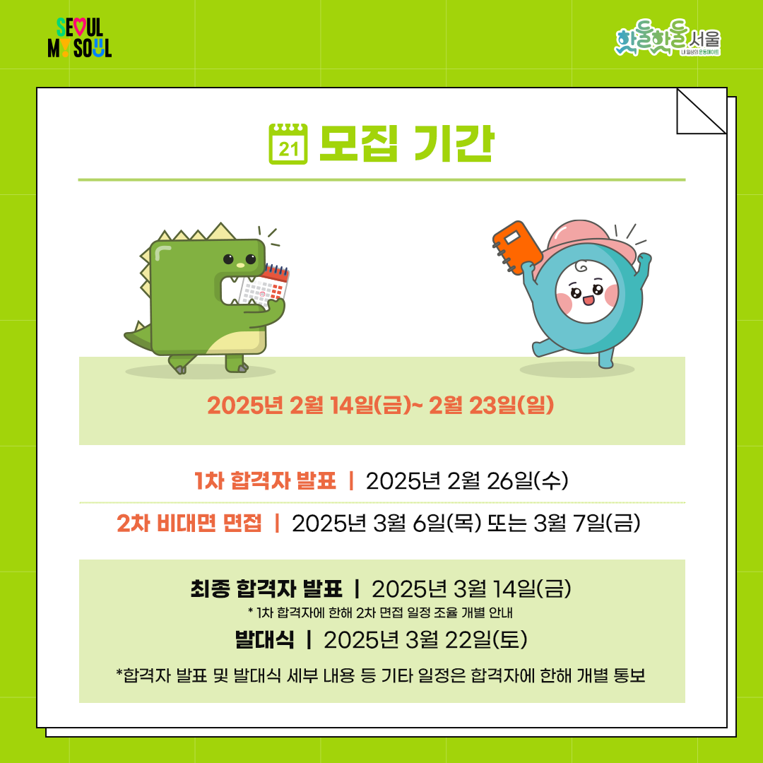 

추가 모집 기간

2025년 2월 14일(금) ~ 2월 23일(일)



합격자 발표

- 1차 합격자 발표: 2025년 2월 26일(수)

- 2차 비대면 면접: 2025년 3월 6일(목) 또는 3월 7일(금) 중 선택

- 최종 합격자 발표: 2025년 3월 14일(금)

* 1차 합격자에 한해 2차 면접 일정 조율 개별 안내

- 발대식: 2025년 3월 22일(토)

* 합격자 발표 및 발대식 세부 내용 등 기타 일정은 합격자에 한해 개별 통보

