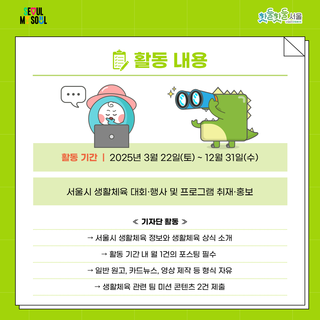 
활동 내용



서울시 생활체육 대회·행사 및

프로그램 취재·홍보 기자단 활동

 

   - 서울시 생활체육 정보와 생활체육 상식 소개

  - 활동 기간 내 월 1건의 포스팅 필수

  - 일반 원고, 카드뉴스, 영상 제작 등 형식 자유

  - 생활체육 관련 팀 미션 콘텐츠 2건 제출

 

활동 기간


2025년 3월 22일(토) ~ 12월 31일(수)
