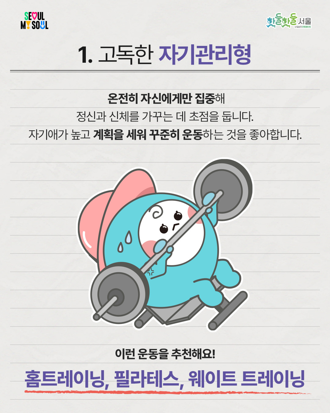 

1. 고독한 자기관리형
온전히 자신에게만 집중해 정신과 신체를 가꾸는 데 초점을 둡니다.
자기애가 높고 계획을 세워 꾸준히 운동하는 것을 좋아합니다.
이런 운동을 추천해요!
홈트레이닝, 필라테스, 웨이트 트레이닝
