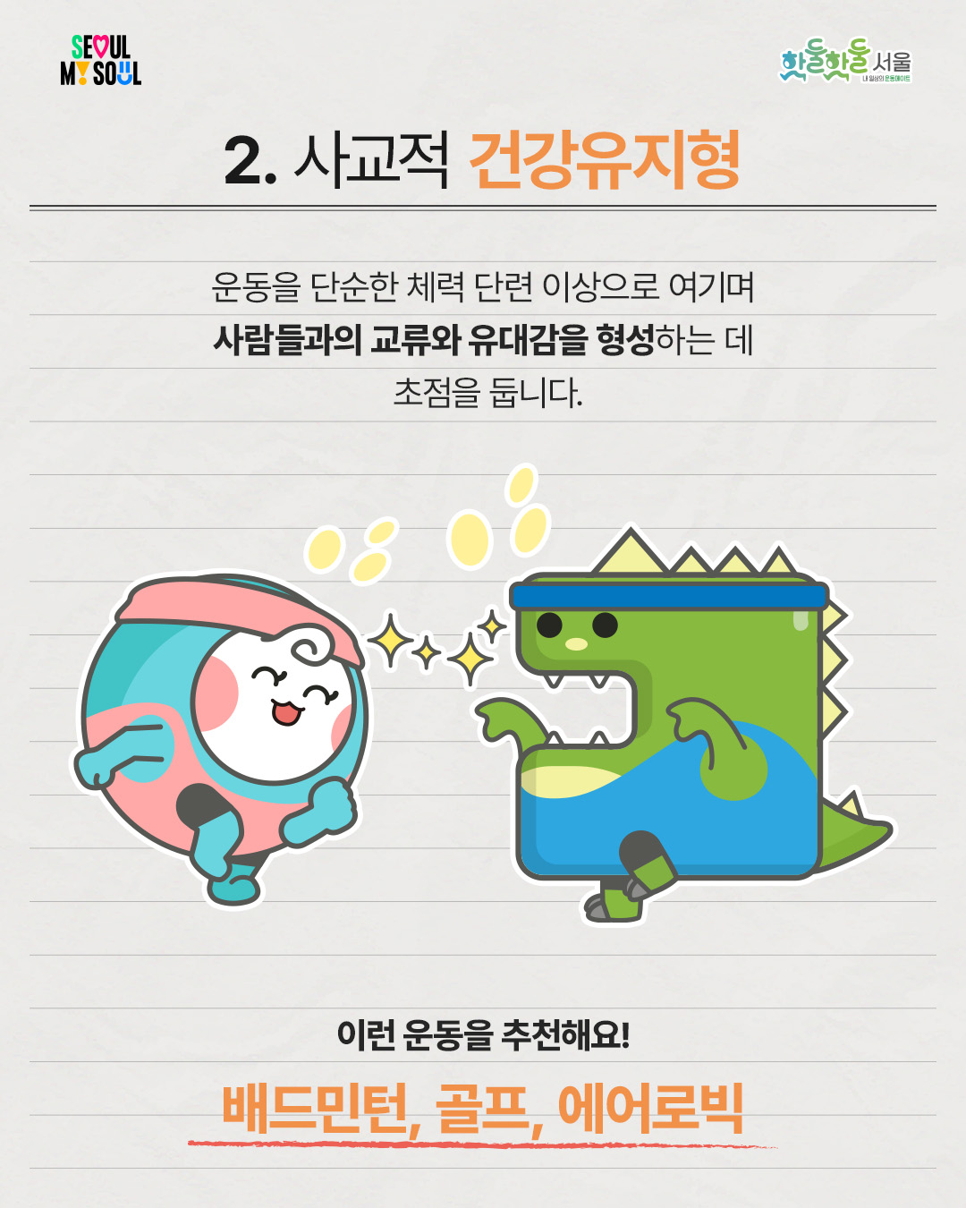 
 사교적 건강유지형

 

운동을 단순한 체력 단련 이상으로 여기며

사람들과의 교류와 유대감을 형성하는 데

초점을 둡니다.

 

이런 운동을 추천해요!

배드민턴, 골프, 에어로빅
