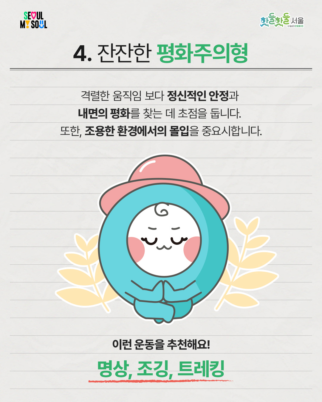 

4. 잔잔한 평화주의형

 

격렬한 움직임 보다 정신적인 안정과

내면의 평화를 찾는 데 초점을 둡니다.

 

또한, 조용한 환경에서의 몰입을 중요시합니다.

 

이런 운동을 추천해요!

명상, 조깅, 트레킹

 

 

핫둘핫둘서울이 준비한

운동 성향 테스트로

생활체육 유형을 살펴보고

내게 딱 맞는 운동을 찾아보세요!
