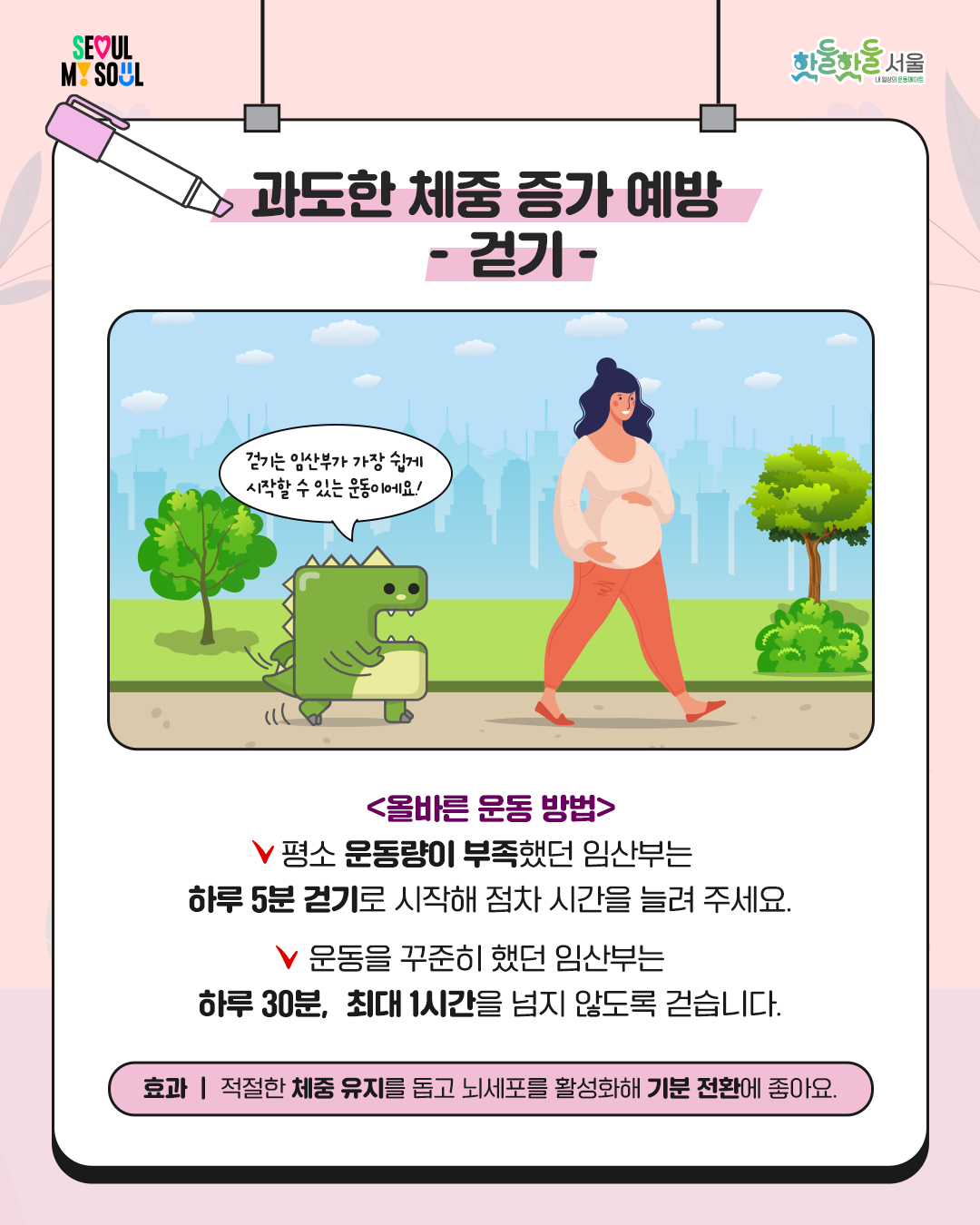 
과도한 체중 증가 예방

- 걷기 -
올바른 운동 방법
평소 운동량이 부족했던 임산부는
하루 5분 걷기로 시작해
점차 시간을 늘려 주세요.
운동을 꾸준히 했던 임산부는
하루 30분, 최대 1시간을
넘지 않도록 걷습니다.
효과
적절한 체중 유지를 돕고
뇌세포를 활성화해
기분 전환에 좋아요.
