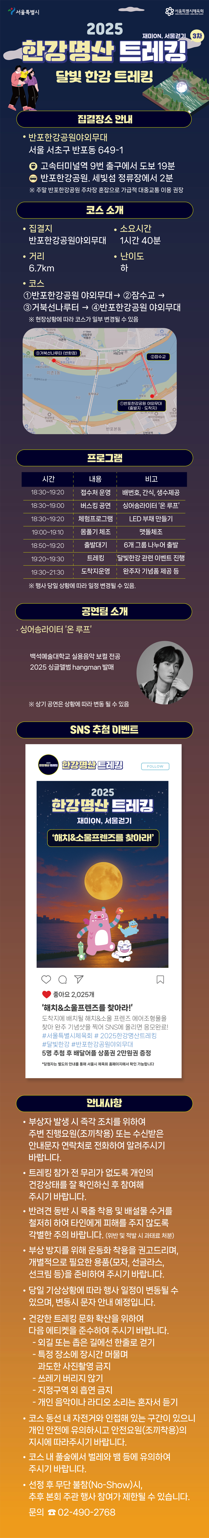 2025년 제10회 서울걷기 3차 ‘한강명산 트레킹 – 달빛 한강 트레킹’ 안내 포스터.
서울 서초구 반포한강공원 야외무대에서 진행되는 행사로, 약 6.7km 거리의 저녁 트레킹 코스를 안내.
코스는 반포한강공원 → 잠수교 → 세빛섬 → 반포한강공원으로 순환되며, 소요시간은 약 1시간 40분.
행사는 18:30부터 시작되며 접수, 포토존 운영, LED 부채 만들기 등의 체험 프로그램과 함께 심야슬라이드 ‘온루프’ 공연이 예정되어 있음.
SNS 인증 이벤트 ‘해치&소울프렌즈를 찾아라’도 함께 진행되며, 완보자에게는 기념품 제공.
주의사항으로는 건강 상태 확인, 반려견 목줄 착용, 쓰레기 분리배출, 음주 및 취사 금지 등이 강조됨.
문의전화는 02-490-2768.